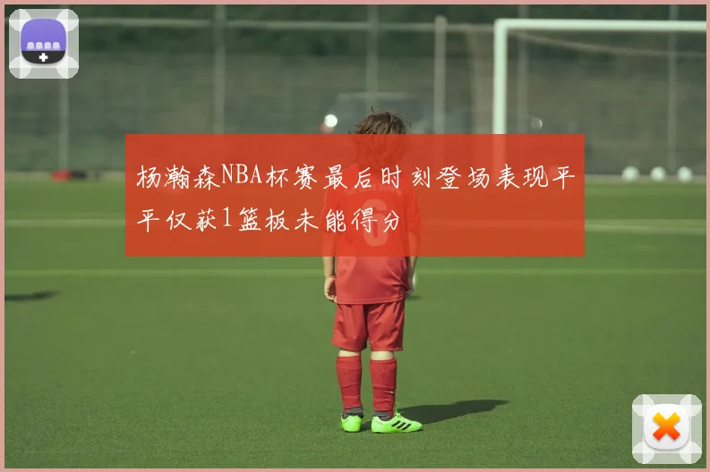 杨瀚森NBA杯赛最后时刻登场表现平平仅获1篮板未能得分
