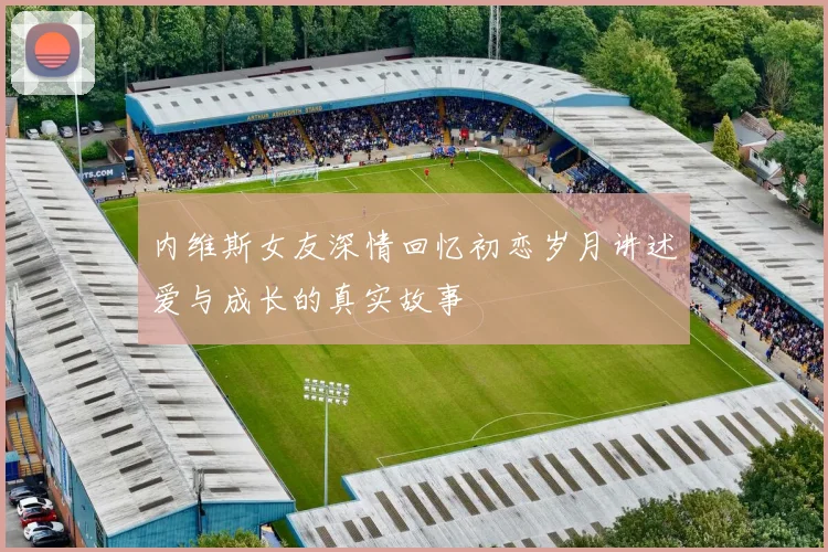 内维斯女友深情回忆初恋岁月讲述爱与成长的真实故事