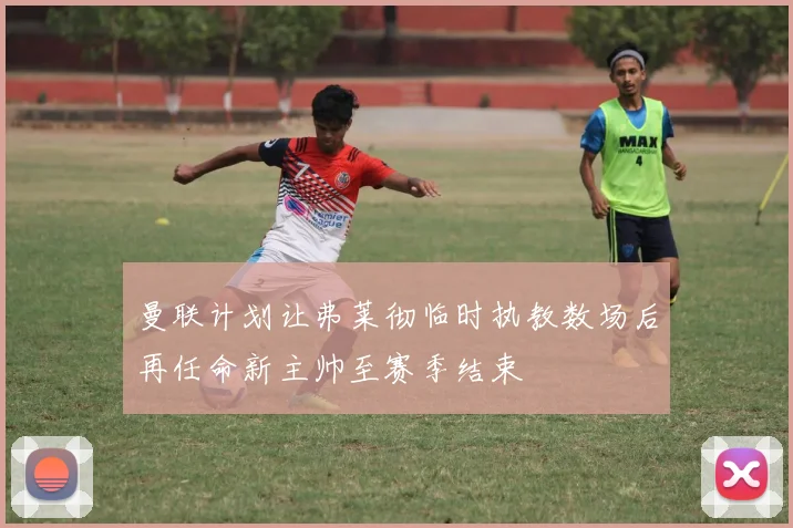 曼联计划让弗莱彻临时执教数场后再任命新主帅至赛季结束
