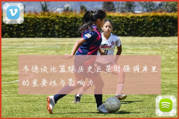 韦德谈论篮球历史巨星时强调库里的重要性与影响力