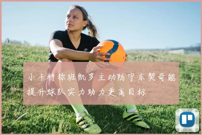 小卡特称班凯罗主动防守东契奇能提升球队实力助力更高目标