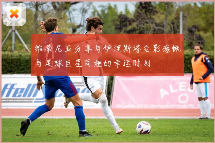 维蒂尼亚分享与伊涅斯塔合影感慨与足球巨星同框的幸运时刻