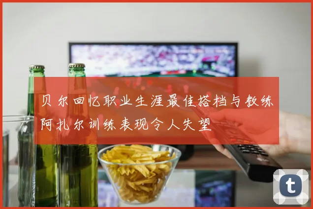 贝尔回忆职业生涯最佳搭档与教练阿扎尔训练表现令人失望