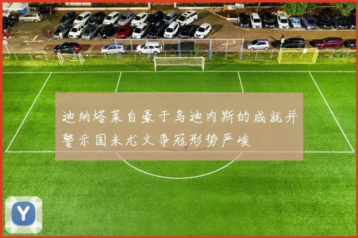 迪纳塔莱自豪于乌迪内斯的成就并警示国米尤文争冠形势严峻