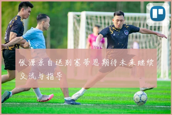 张源亲自送别塞蒂恩期待未来继续交流与指导