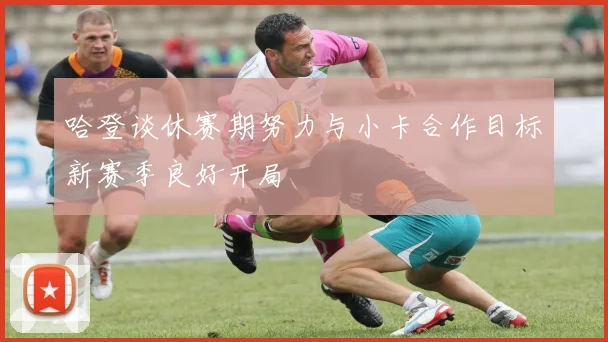 哈登谈休赛期努力与小卡合作目标新赛季良好开局