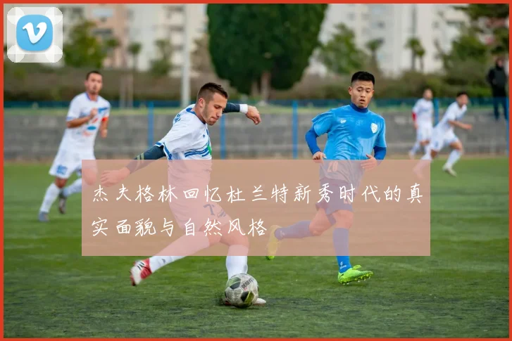 杰夫格林回忆杜兰特新秀时代的真实面貌与自然风格