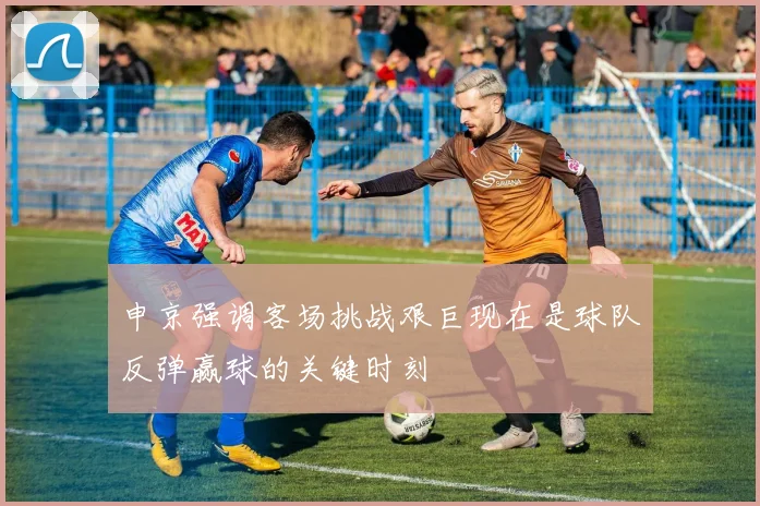 申京强调客场挑战艰巨现在是球队反弹赢球的关键时刻