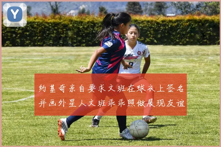 约基奇亲自要求文班在球衣上签名并画外星人文班乖乖照做展现友谊与幽默
