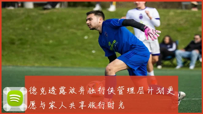德克透露放弃独行侠管理层计划更愿与家人共享旅行时光
