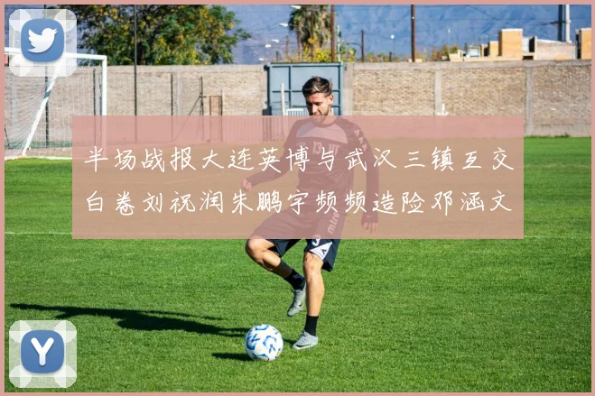 半场战报大连英博与武汉三镇互交白卷刘祝润朱鹏宇频频造险邓涵文因伤退场