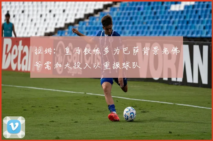 拉姆：皇马教练多为巴萨背景老佛爷需加大投入以重振球队