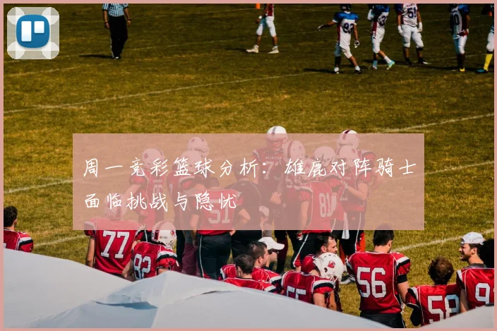 周一竞彩篮球分析：雄鹿对阵骑士面临挑战与隐忧