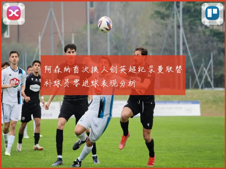 阿森纳首次换人创英超纪录曼联替补球员零进球表现分析