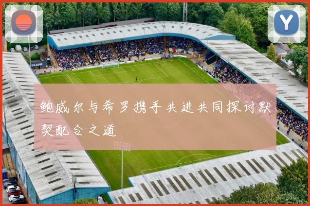 鲍威尔与希罗携手共进共同探讨默契配合之道