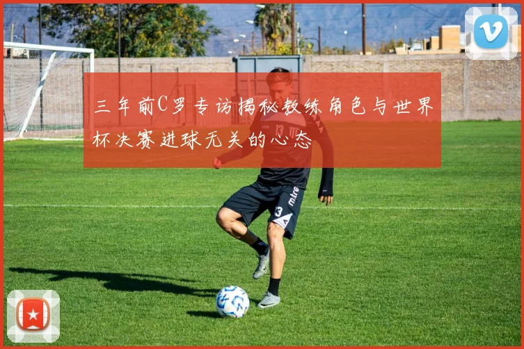 三年前C罗专访揭秘教练角色与世界杯决赛进球无关的心态
