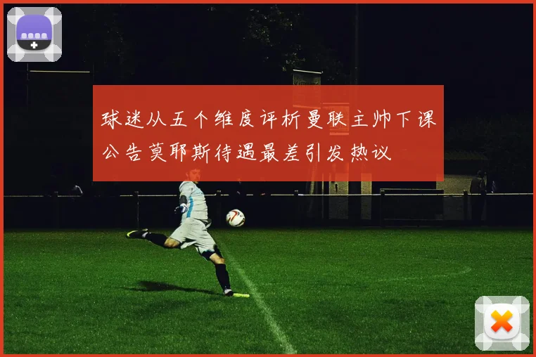 球迷从五个维度评析曼联主帅下课公告莫耶斯待遇最差引发热议