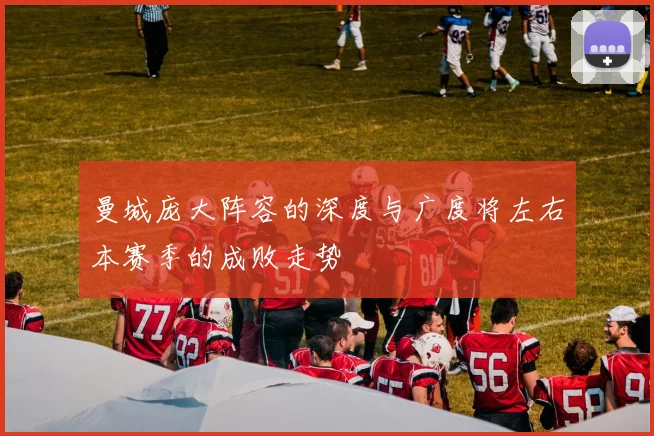 曼城庞大阵容的深度与广度将左右本赛季的成败走势