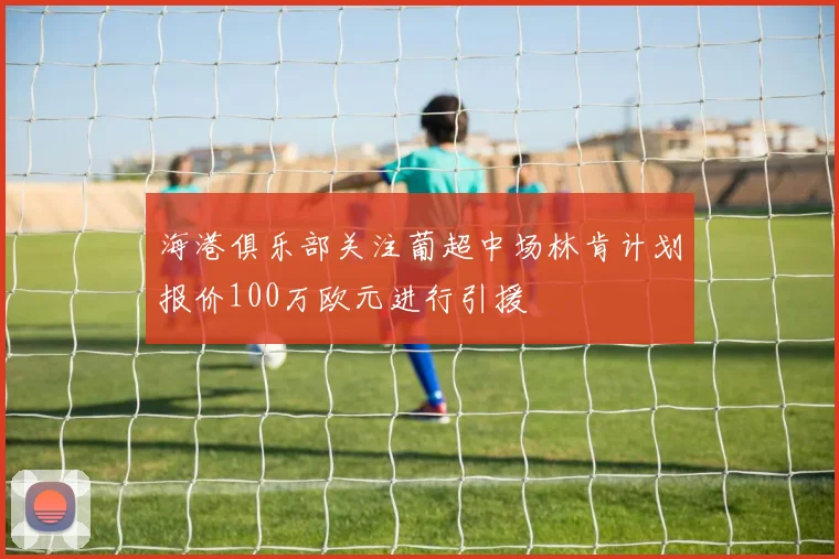 海港俱乐部关注葡超中场林肯计划报价100万欧元进行引援