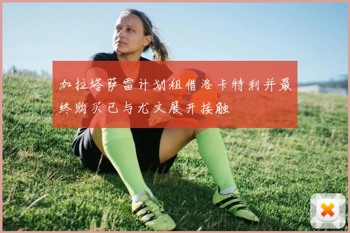 加拉塔萨雷计划租借洛卡特利并最终购买已与尤文展开接触