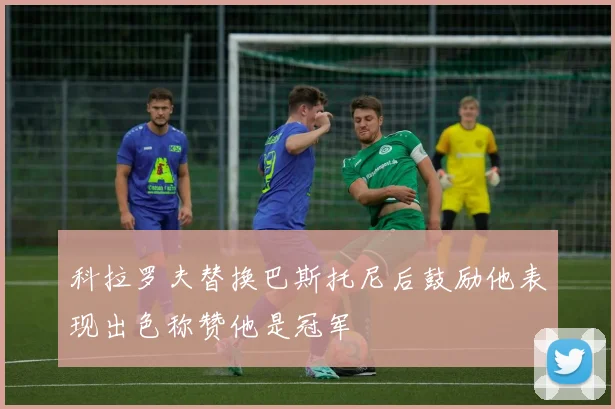科拉罗夫替换巴斯托尼后鼓励他表现出色称赞他是冠军