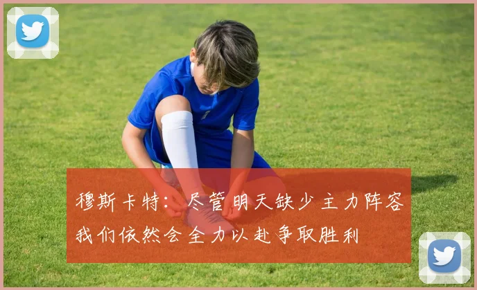 穆斯卡特：尽管明天缺少主力阵容我们依然会全力以赴争取胜利