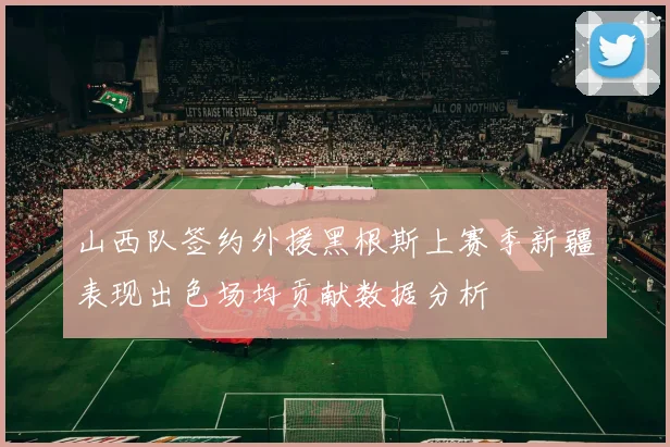 山西队签约外援黑根斯上赛季新疆表现出色场均贡献数据分析