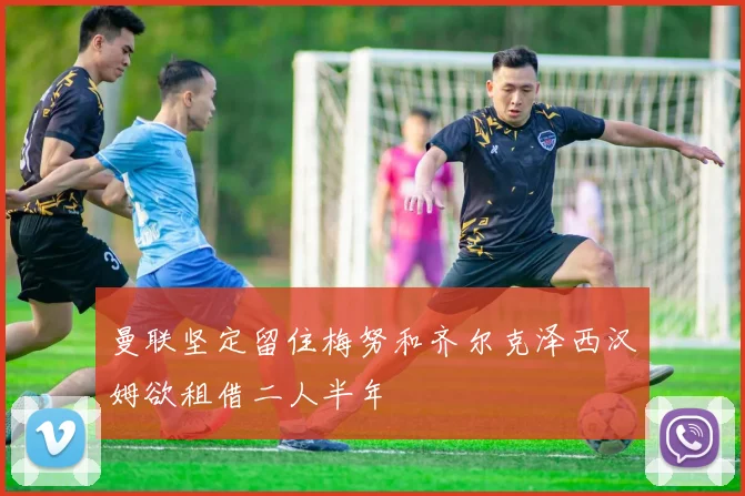 曼联坚定留住梅努和齐尔克泽西汉姆欲租借二人半年