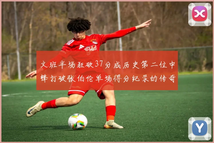 文班半场狂砍37分成历史第二位中锋打破张伯伦单场得分纪录的传奇时刻