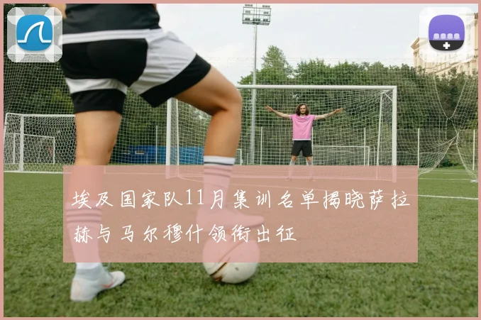埃及国家队11月集训名单揭晓萨拉赫与马尔穆什领衔出征
