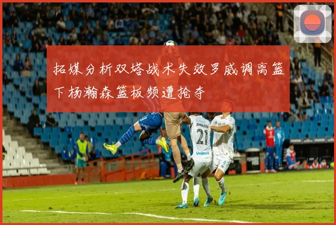拓媒分析双塔战术失效罗威调离篮下杨瀚森篮板频遭抢夺