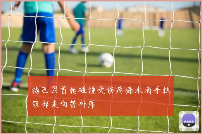 梅西因首轮碰撞受伤疼痛未消手扶颈部走向替补席