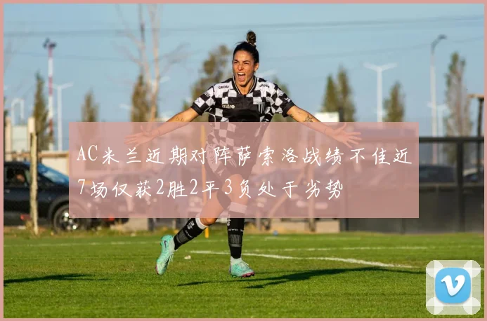 AC米兰近期对阵萨索洛战绩不佳近7场仅获2胜2平3负处于劣势