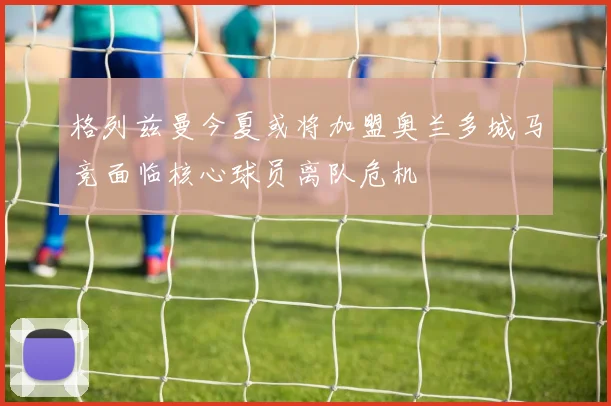 格列兹曼今夏或将加盟奥兰多城马竞面临核心球员离队危机