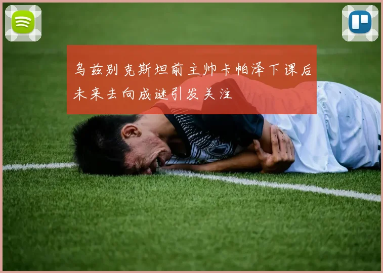 乌兹别克斯坦前主帅卡帕泽下课后未来去向成谜引发关注