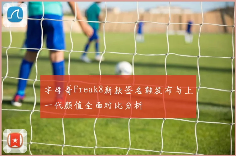 字母哥Freak8新款签名鞋发布与上一代颜值全面对比分析