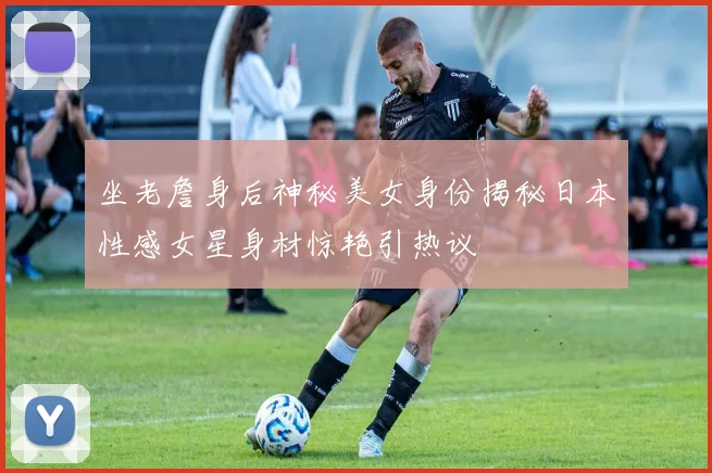 坐老詹身后神秘美女身份揭秘日本性感女星身材惊艳引热议