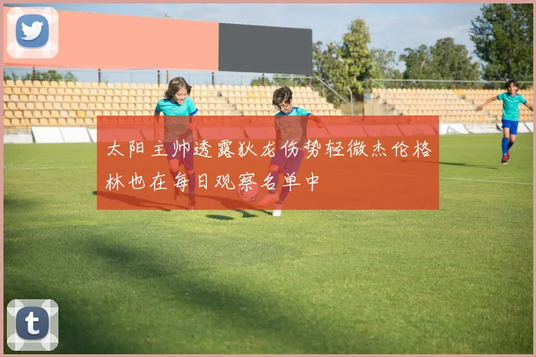 太阳主帅透露狄龙伤势轻微杰伦格林也在每日观察名单中