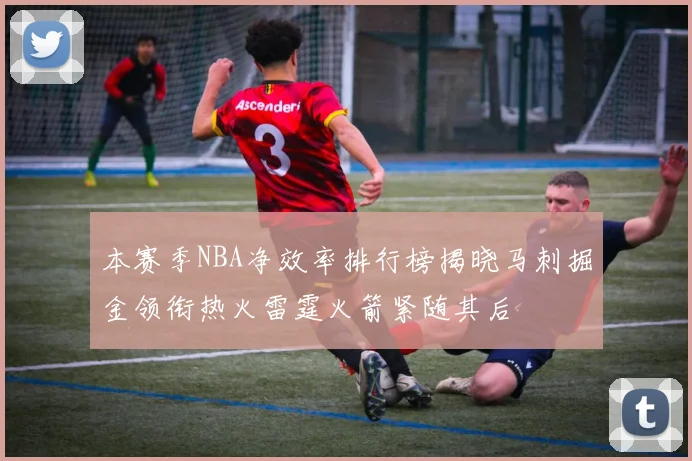 本赛季NBA净效率排行榜揭晓马刺掘金领衔热火雷霆火箭紧随其后