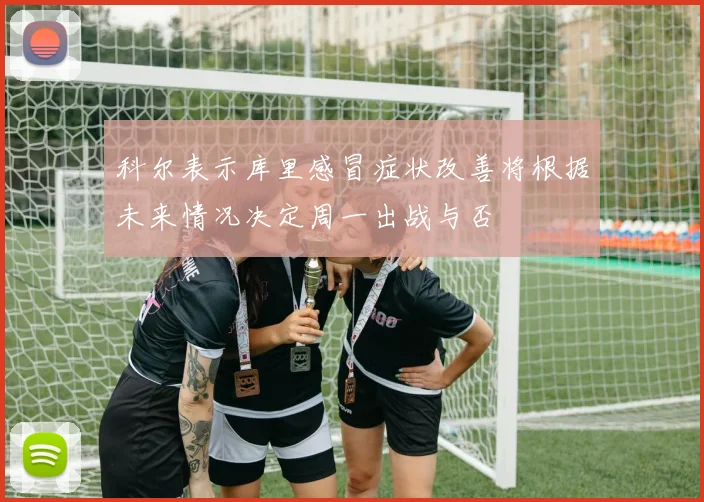 科尔表示库里感冒症状改善将根据未来情况决定周一出战与否