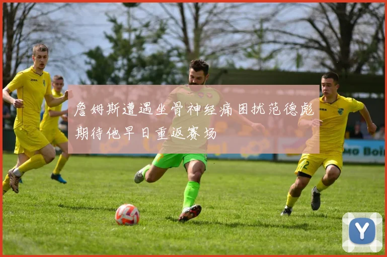 詹姆斯遭遇坐骨神经痛困扰范德彪期待他早日重返赛场