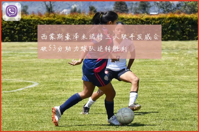 西蒙斯豪泽米诺特三人联手发威合砍53分助力球队逆转胜利
