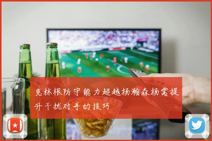 克林根防守能力超越杨瀚森杨需提升干扰对手的技巧