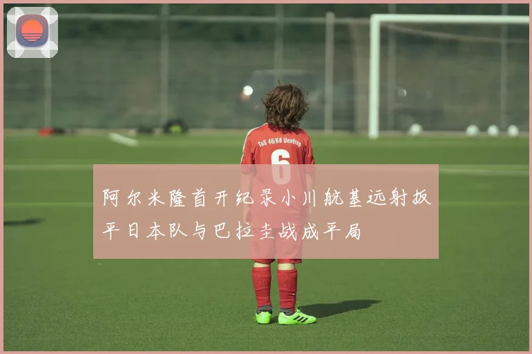 阿尔米隆首开纪录小川航基远射扳平日本队与巴拉圭战成平局
