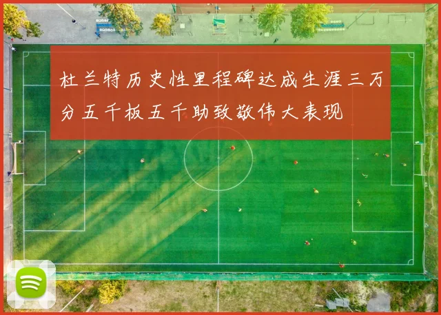 杜兰特历史性里程碑达成生涯三万分五千板五千助致敬伟大表现