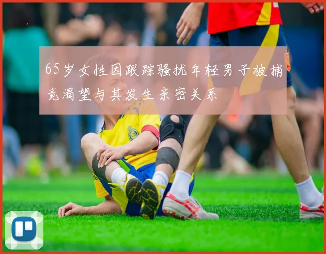 65岁女性因跟踪骚扰年轻男子被捕竟渴望与其发生亲密关系