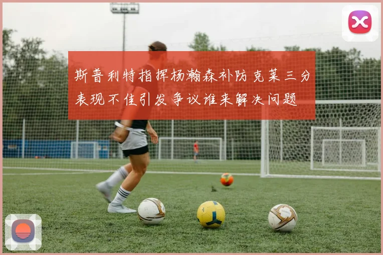 斯普利特指挥杨瀚森补防克莱三分表现不佳引发争议谁来解决问题